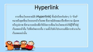 Hyperlink
การเชื่อมโยงหลายมิติ (Hyperlink) ซึ่งมักเรียกกันย่อๆ ว่า "ลิงค์"
หมายถึงจุดเชื่อมโยงบนหน้าเว็บเพจ ซึ่งอาจมีลักษณะเป็นข้อความ ปุ่มกด
หรือรูปภาพ ที่สามารถคลิกเพื่อให้เกิดการเชื่อมโยงโดยจะส่งให้ผู้ใช้ไปสู่
เว็บเพจหน้าอื่น ไปที่ทรัพยากรอื่น รวมทั้งไปยังโปรแกรมที่มีการทางานใน
เว็บเพจเหล่านั้น
 
