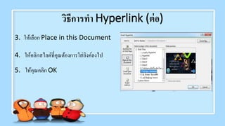 วิธีการทา Hyperlink (ต่อ)
3. ให้เลือก Place in this Document
4. ให้คลิกสไลด์ที่คุณต้องการใส่ลิงค์ลงไป
5. ให้คุณคลิก OK
 