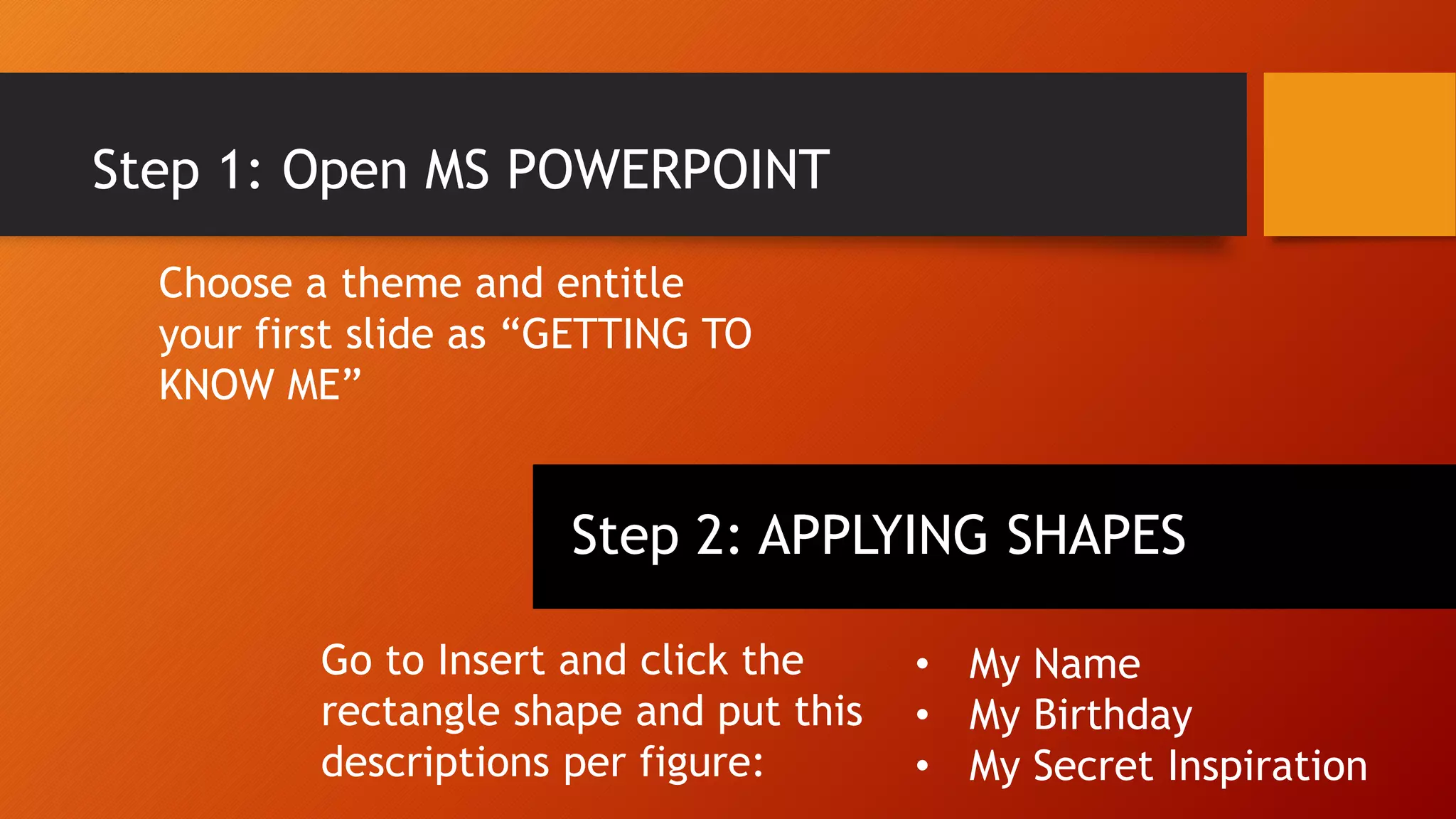 Step 1: Open MS POWERPOINT
Choose a theme and entitle
your first slide as “GETTING TO
KNOW ME”
Step 2: APPLYING SHAPES
Go to Insert and click the
rectangle shape and put this
descriptions per figure:
• My Name
• My Birthday
• My Secret Inspiration
 