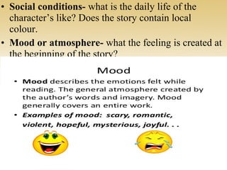 • Social conditions- what is the daily life of the
character’s like? Does the story contain local
colour.
• Mood or atmosphere- what the feeling is created at
the beginning of the story?
 