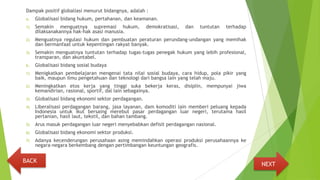 Dampak positif globaliasi menurut bidangnya, adalah :
a. Globalisasi bidang hukum, pertahanan, dan keamanan.
1) Semakin menguatnya supremasi hukum, demokratisasi, dan tuntutan terhadap
dilaksanakannya hak-hak asasi manusia.
2) Menguatnya regulasi hukum dan pembuatan peraturan perundang-undangan yang memihak
dan bermanfaat untuk kepentingan rakyat banyak.
3) Semakin menguatnya tuntutan terhadap tugas-tugas penegak hukum yang lebih profesional,
transparan, dan akuntabel.
b. Globalisasi bidang sosial budaya
1) Menigkatkan pembelajaran mengenai tata nilai sosial budaya, cara hidup, pola pikir yang
baik, maupun ilmu pengetahuan dan teknologi dari bangsa lain yang telah maju.
2) Meningkatkan etos kerja yang tinggi suka bekerja keras, disiplin, mempunyai jiwa
kemandirian, rasional, sportif, dal lain sebagainya.
3) Globalisasi bidang ekonomi sektor perdagangan.
4) Liberalisasi perdagangan barang, jasa layanan, dam komoditi lain memberi peluang kepada
Indonesia untuk ikut bersaing merebut pasar perdagangan luar negeri, terutama hasil
pertanian, hasil laut, tekstil, dan bahan tambang.
5) Arus masuk perdagangan luar negeri menyebabkan defisit perdagangan nasional.
6) Globalisasi bidang ekonomi sektor produksi.
7) Adanya kecenderungan perusahaan asing memindahkan operasi produksi perusahaannya ke
negara-negara berkembang dengan pertimbangan keuntungan geografis.
NEXT
BACK
 
