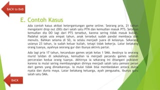 E. Contoh Kasus
Ada contoh kasus akibat ketergantungan game online. Seorang pria, 21 tahun
mengalami drop out (DO) dari salah satu PTN dan kemudian masuk PTS. Setahun
kemudian dia DO lagi dari PTS tersebut, karena sering tidak masuk kuliah.
Padahal sejak usia empat tahun, anak tersebut sudah pandai membaca dan
menulis. Bahkan selama di SD, ia selalu menjadi juara di kelasnya. Sekarang
usianya 23 tahun, ia sudah keluar kuliah, tetapi tidak bekerja. Latar belakang
orang tuanya, ayahnya seorang gur dan ibunya aktivis partai.
Ada lagi pria 17 tahun, kecanduan games sejak kelas 1 SMA. Awalnya ia seorang
murid teldan di sekolahnya, kemudian ia menjadi pecandu games setelah
perceraian kedua orang tuanya. Akhirnya ia sekarang ini ditangani psikiater
karena ia mulai sering membayangkan dirinya menjadi salah satu pemain peran
dari games yang dimaikannya. Ia mulai tidak bisa membedakan antara dunia
nyata dan dunia maya. Latar belakang keluarga, ayah pengusaha, ibunya guru
salah satu SMA.
BACK
BACK to BAB
 