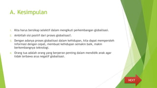 A. Kesimpulan
1. Kita harus bersikap selektif dalam mengikuti perkembangan globalisasi.
2. Ambillah sisi positif dari proses globalisasi!.
3. Dengan adanya proses globalisasi dalam kehidupan, kita dapat memperoleh
informasi dengan cepat, membuat kehidupan semakin baik, makin
berkembangnya teknologi.
4. Orang tua adalah orang yang berperan penting dalam mendidik anak agar
tidak terbawa arus negatif globalisasi.
NEXT
 