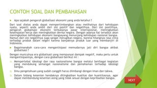 CONTOH SOAL DAN PEMBAHASAN
 Apa sajakah pengaruh globalisasi ekonomi yang anda ketahui ?
Dari soal diatas anda dapat mempertimbangkan atau melihatnya dari kehidupan
nyata, seperti anda ambil dari sisi positif dan negatifnya. Dari sisi positifnya,
pengaruh globalisasi ekonomi terbukanya pasar internasional, meningkatkan
kesempatan kerja dan meningkatkan devisa negara. Dengan adanya hal tersebut akan
meningkatkan kehidupan ekonomi bangsayang menunjang kehidupan nasional bangsa.
Namun dari sisi negatifnya juga sangat merugikan negara, karena hilangnya rasa cinta
terhadap produk dalam negeri karena banyaknya produk luar yang membanjiri di
Indonesia.
 Bagaimanakah cara-cara mengantisipasi memudarnya jati diri bangsa akibat
globalisasi ?
Dengan munculnya era globalisasi yang mempunyai dampak negatif, maka perlu untuk
mengantisipasinya, dengan cara globalisasi berikut ini :
1) Mempertebal ideologi dan rasa nasionalisme bangsa melalui beirbagai kegiatan
yang mendukung semangat nasionalisme dan pemahaman terhadap ideologi
bangsa.
2) Ilmu pengetahuan yang sudah canggih harus diimbangi dengan iman dan takwa.
3) Dalam bidang kesenian hendaknya ditingkatkan kualitas dan kuantitasnya, agar
dapat membendung kesenian asing yang tidak sesuai dengan kepribadian bangsa.
NEXT
 