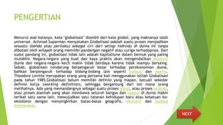 PENGERTIAN
Menurut asal katanya, kata "globalisasi" diambil dari kata global, yang maknanya ialah
universal. Achmad Suparman menyatakan Globalisasi adalah suatu proses menjadikan
sesuatu (benda atau perilaku) sebagai ciri dari setiap individu di dunia ini tanpa
dibatasi oleh wilayah orang memiliki pandangan negatif atau curiga terhadapnya. Dari
sudut pandang ini, globalisasi tidak lain adalah kapitalisme dalam bentuk yang paling
mutakhir. Negara-negara yang kuat dan kaya praktis akan mengendalikan ekonomi
dunia dan negara-negara kecil makin tidak berdaya karena tidak mampu bersaing.
Sebab, globalisasi cenderung berpengaruh besar terhadap perekonomian dunia,
bahkan berpengaruh terhadap bidang-bidang lain seperti budaya dan agama.
Theodore Levitte merupakan orang yang pertama kali menggunakan istilah Globalisasi
pada tahun 1985.Globalisasi belum memiliki definisi yang mapan, kecuali sekedar
definisi kerja (working definition), sehingga bergantung dari sisi mana orang
melihatnya. Ada yang memandangnya sebagai suatu proses sosial, atau proses sejarah,
atau proses alamiah yang akan membawa seluruh bangsa dan negara di dunia makin
terikat satu sama lain, mewujudkan satu tatanan kehidupan baru atau kesatuan ko-
eksistensi dengan menyingkirkan batas-batas geografis, ekonomi dan budaya
masyarakat.
NEXT
 