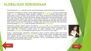 GLOBALISASI KEBUDAYAAN
Sub-kebudayaan Punk, adalah contoh sebuah kebudayaan yang berkembang secara global.
Globalisasi memengaruhi hampir semua aspek yang ada di masyarakat, termasuk diantaranya
aspek budaya. Kebudayaan dapat diartikan sebagai nilai-nilai (values) yang dianut oleh
masyarakat ataupun persepsi yang dimiliki oleh warga masyarakat terhadap berbagai hal.
Baik nilai-nilai maupun persepsi berkaitan dengan aspek-aspek kejiwaan/psikologis, yaitu
apa yang terdapat dalam alam pikiran. Aspek-aspek kejiwaan ini menjadi penting artinya
apabila disadari, bahwa tingkah laku seseorang sangat dipengaruhi oleh apa yang ada dalam
alam pikiran orang yang bersangkutan. Sebagai salah satu hasil pemikiran dan penemuan
seseorang adalah kesenian, yang merupakan subsistem dari kebudayaan.
Globalisasi sebagai sebuah gejala tersebarnya nilai-nilai dan budaya tertentu keseluruh
dunia (sehingga menjadi budaya dunia atau world culture) telah terlihat semenjak lama.
Cikal bakal dari persebaran budaya dunia ini dapat ditelusuri dari perjalanan para
penjelajah Eropa Barat ke berbagai tempat di dunia ini ( Lucian W. Pye, 1966 ).
Namun, perkembangan globalisasi kebudayaan secara intensif terjadi pada awal ke-20
dengan berkembangnya teknologi komunikasi. Kontak melalui media menggantikan kontak
fisik sebagai sarana utama komunikasi antar bangsa. Perubahan tersebut menjadikan
komunikasi antar bangsa lebih mudah dilakukan, hal ini menyebabkan semakin cepatnya
perkembangan globalisasi kebudayaan.
NEXT
BACK
 