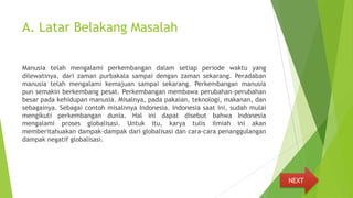 A. Latar Belakang Masalah
Manusia telah mengalami perkembangan dalam setiap periode waktu yang
dilewatinya, dari zaman purbakala sampai dengan zaman sekarang. Peradaban
manusia telah mengalami kemajuan sampai sekarang. Perkembangan manusia
pun semakin berkembang pesat. Perkembangan membawa perubahan-perubahan
besar pada kehidupan manusia. Misalnya, pada pakaian, teknologi, makanan, dan
sebagainya. Sebagai contoh misalnnya Indonesia. Indonesia saat ini, sudah mulai
mengikuti perkembangan dunia. Hal ini dapat disebut bahwa Indonesia
mengalami proses globalisasi. Untuk itu, karya tulis ilmiah ini akan
memberitahuakan dampak-dampak dari globalisasi dan cara-cara penanggulangan
dampak negatif globalisasi.
NEXT
 