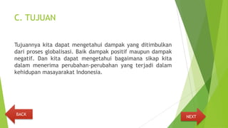 C. TUJUAN
Tujuannya kita dapat mengetahui dampak yang ditimbulkan
dari proses globalisasi. Baik dampak positif maupun dampak
negatif. Dan kita dapat mengetahui bagaimana sikap kita
dalam menerima perubahan-perubahan yang terjadi dalam
kehidupan masayarakat Indonesia.
NEXT
BACK
 