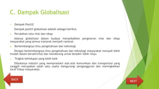 C. Dampak Globalisasi
1. Dampak Positif
Dampak positif globalisasi adalah sebagai berikut.
a. Perubahan tata nilai dan sikap
Adanya globalisasi dalam budaya menyebabkan pergeseran nilai dan sikap
masyarakat yang semua irasional menjadi rasional.
b. Berkembangnya ilmu pengetahuan dan teknologi
Dengan berkembangnya ilmu pengetahuan dan teknologi masyarakat menjadi lebih
mudah dalam beraktivitas dan mendorong untuk berpikir lebih maju.
c. Tingkat kehidupan yang lebih baik
Dibukanya industri yang memproduksi alat-alat komunikasi dan transportasi yang
canggih merupakan salah satu usaha mengurangi pengangguran dan meningkatkan
taraf hidup masyarakat.
NEXT
BACK
 