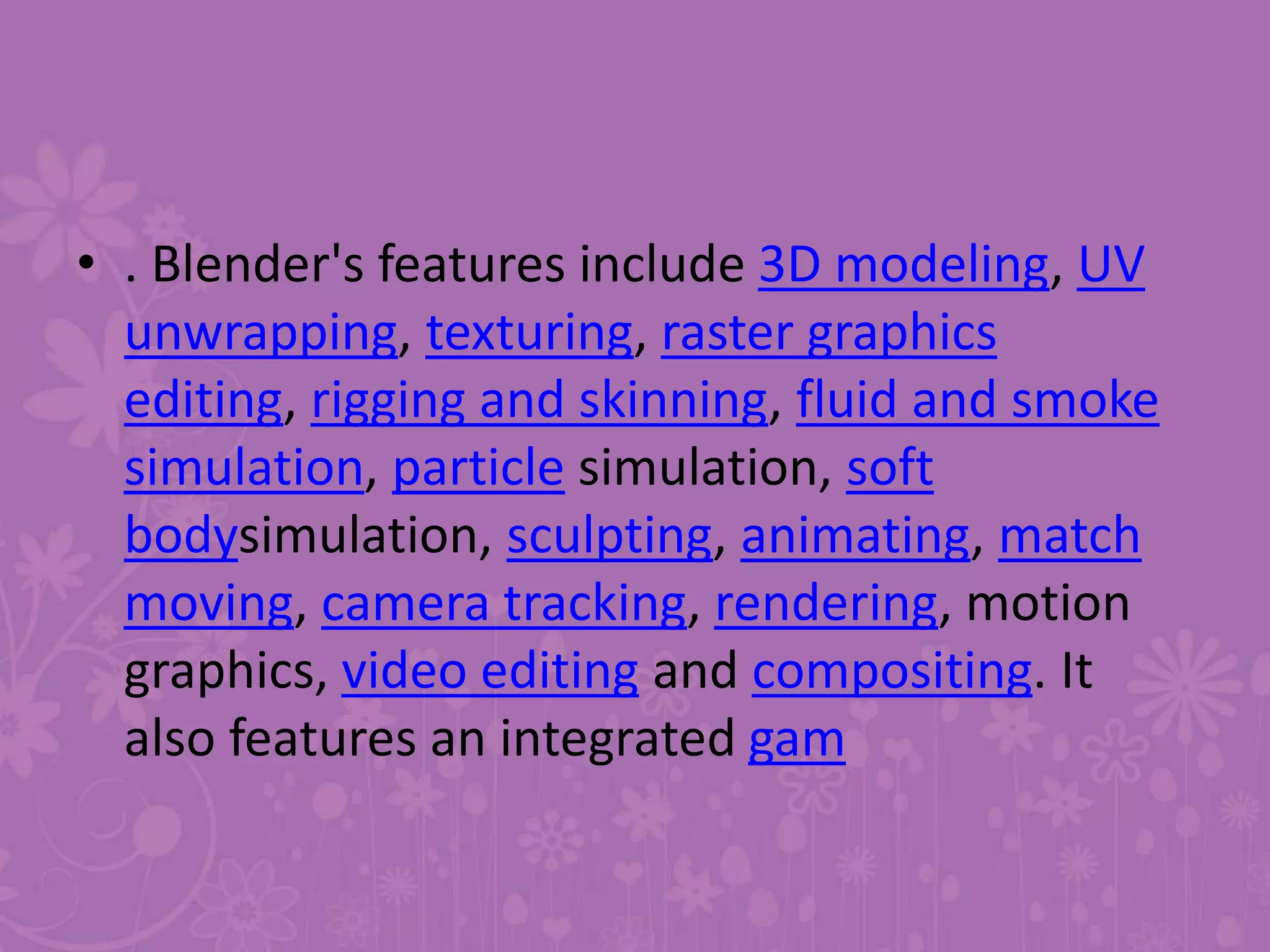 • . Blender's features include 3D modeling, UV
unwrapping, texturing, raster graphics
editing, rigging and skinning, fluid and smoke
simulation, particle simulation, soft
bodysimulation, sculpting, animating, match
moving, camera tracking, rendering, motion
graphics, video editing and compositing. It
also features an integrated gam
 
