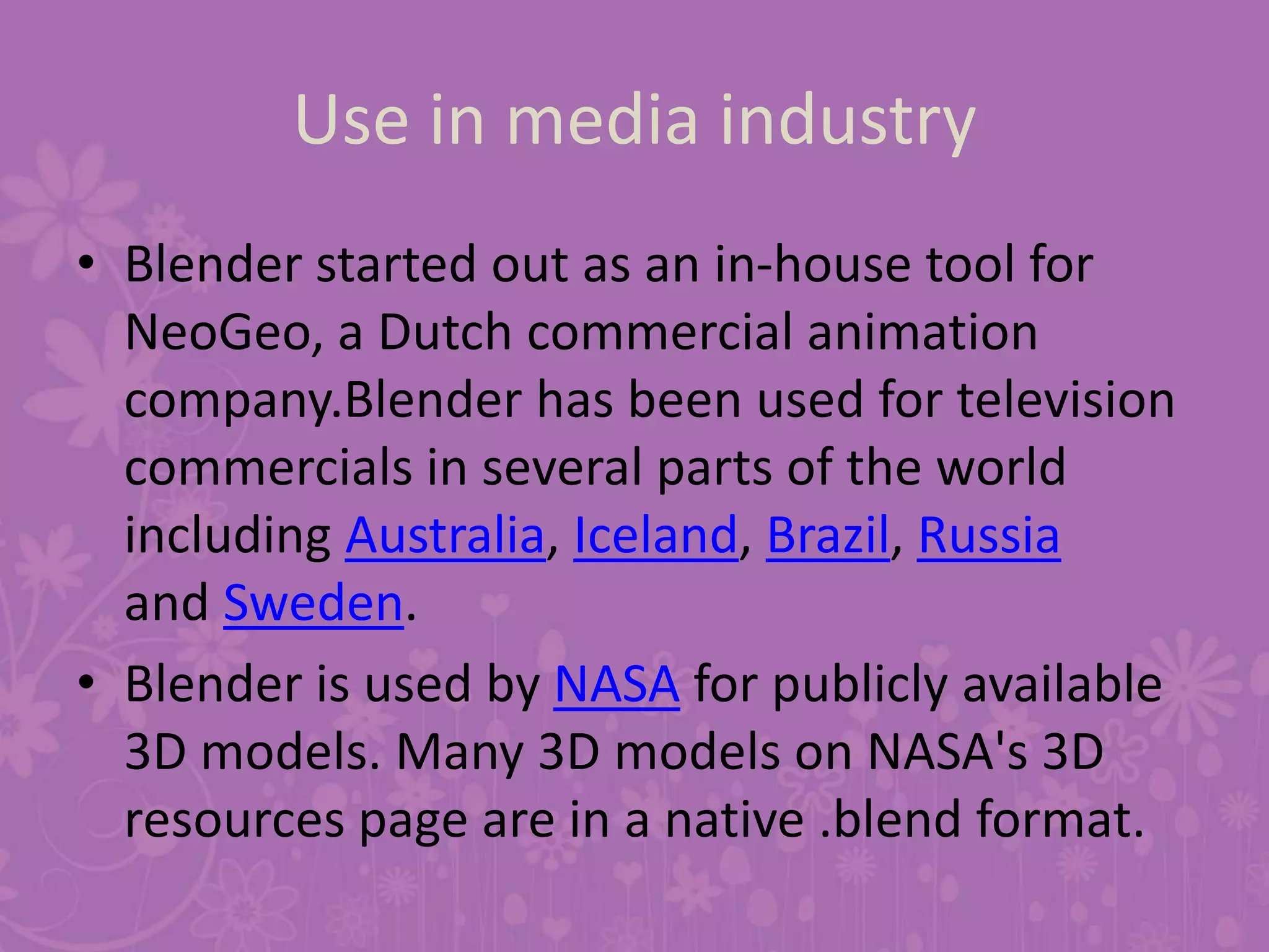 Use in media industry
• Blender started out as an in-house tool for
NeoGeo, a Dutch commercial animation
company.Blender has been used for television
commercials in several parts of the world
including Australia, Iceland, Brazil, Russia
and Sweden.
• Blender is used by NASA for publicly available
3D models. Many 3D models on NASA's 3D
resources page are in a native .blend format.
 