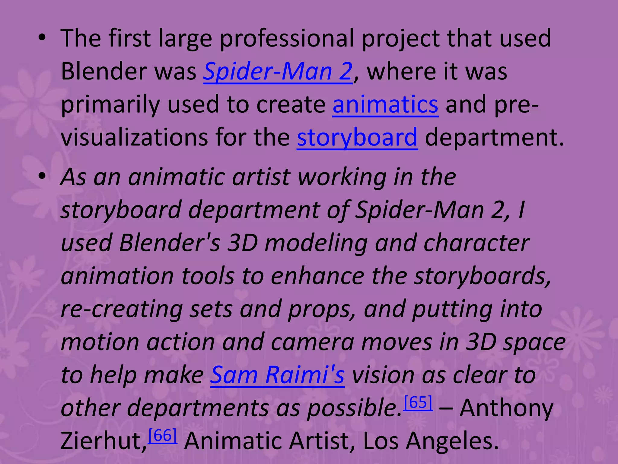 • The first large professional project that used
Blender was Spider-Man 2, where it was
primarily used to create animatics and pre-
visualizations for the storyboard department.
• As an animatic artist working in the
storyboard department of Spider-Man 2, I
used Blender's 3D modeling and character
animation tools to enhance the storyboards,
re-creating sets and props, and putting into
motion action and camera moves in 3D space
to help make Sam Raimi's vision as clear to
other departments as possible.[65] – Anthony
Zierhut,[66] Animatic Artist, Los Angeles.
 