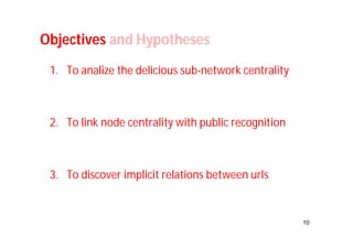 10 
Objectives and Hypotheses 
1. To analize the delicious sub-network centrality 
2. To link node centrality with public recognition 
3. To discover implicit relations between urls 
 