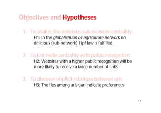 11 
Objectives and Hypotheses 
1. To analize the delicious sub-network centrality 
H1: In the globalization of agriculture network on 
delicious (sub-network) Zipf law is fulfilled. 
2. To link node centrality with public recognition 
H2: Websites with a higher public recognition will be 
more likely to receive a large number of links 
3. To discover implicit relations between urls 
H3: The ties among urls can indicate preferences 
 