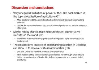 • Very unequal distribution of power of the URLs bookmarked in 
the topic globalization of agriculture (O1) 
– Most bookmarked URLs seem to reflect preferences of USERs at bookmarking 
websites. 
– userURL network reflects a big centralization of preferences, and the existence 
of long tail. 
• Maybe not by chance, main nodes represent authoritative 
websites in the world (O2) 
– Well know mass media and popular activists surpassed by far other resources 
bookmarked. 
• The collaborative practice of bookmarking websites in Delicious 
can allow us to discover virtual communities (O3) 
– URL-URL unipartite network produces clusters of URLs. 
– Identification of key collective actors (represented here through URLs) allow a 
better comprehension of leadership, influence processes, and power-related 
structures. 
18 
Discussion and conclusions 
 