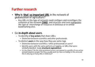 19 
Further research 
• Why is ‘that’ so important URL in the network of 
globalization of agriculture? 
– Key URLs in this type of network could configure and reconfigure the 
evolution of the network (TIME), and structure and even manipulate 
the type of interchange of resources in Delicious or in similar 
bookmarking sites. 
• Go in-depth about users. 
– To identify of key actors that share URLs. 
• Distinction between scientifics and other professionals. 
– To distinct users in the way how they use some tags 
• Distinction between scientifics / other professionals or users? 
• Identify users with the same patterns at tagging, or URLs that were 
similarly labelled: study structural equivalences 
• Is it by chance? Do the most prominent actors correspond to a profile of very active 
and participative people? Do they usually work (or have as hobby) in this area and 
this is why tag so many URLs in Delicious? 
 