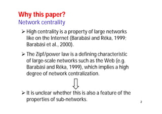 2 
Why this paper? 
Network centrality 
 High centrality is a property of large networks 
like on the Internet (Barabási and Réka, 1999; 
Barabási et al., 2000). 
 The Zipf/power law is a defining characteristic 
of large-scale networks such as the Web (e.g. 
Barabási and Réka, 1999), which implies a high 
degree of network centralization. 
 It is unclear whether this is also a feature of the 
properties of sub-networks. 
 
