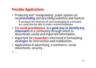 Possible Applications 
• Producing and “manipulating” public opinion (at 
recommending and describing websites) and markets 
20 
– If we know the interests of users belonging to a network, 
we could also be able to make recommendations 
• For social practitioners, is a good way to identify key 
informants in a community through which to 
disseminate useful and important information. 
• Important for researchers interested in formulating 
strategies for intervention and mobilization. 
• Applications in advertising, e-commerce, social 
movements, security… 
• … 
