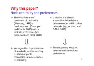 3 
Why this paper? 
Node centrality and preferences 
 The Web links are of 
conferrers of “authority” 
(Kleinberg, 1999) or 
“endorsement” (Davenport 
and Cronin, 2000) and can 
indicate preferences (see 
Baldassarri and Diani, 2007). 
 We argue that te prominence 
of a website, as measured by 
its status or public 
recognition, also determines 
its centrality. 
 Little literature has in 
account implicit relations 
between nodes within online 
networks (e.g., Ackland and 
O’Neil, 2011). 
 The ties among websites 
bookmarked can indicate 
preferences. 
 