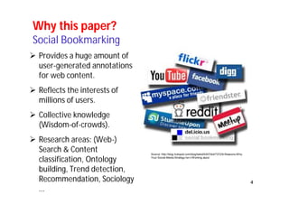 4 
Why this paper? 
Social Bookmarking 
 Provides a huge amount of 
user-generated annotations 
for web content. 
 Reflects the interests of 
millions of users. 
 Collective knowledge 
(Wisdom-of-crowds). 
 Research areas: (Web-) 
Search & Content 
classification, Ontology 
building, Trend detection, 
Recommendation, Sociology 
… 
Source: http://blog.hubspot.com/blog/tabid/6307/bid/7372/9-Reasons-Why- 
Your-Social-Media-Strategy-Isn-t-Working.aspx/ 
 