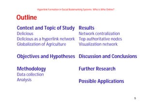 5 
Hyperlink Formation in Social Bookmarking Systems: Who is Who Online? 
Context and Topic of Study 
Delicious 
Delicious as a hyperlink network 
Globalization of Agriculture 
Objectives and Hypotheses 
Methodology 
Data collection 
Analysis 
Results 
Network centralization 
Top authoritative nodes 
Visualization network 
Discussion and Conclusions 
Further Research 
Possible Applications 
Outline 
 