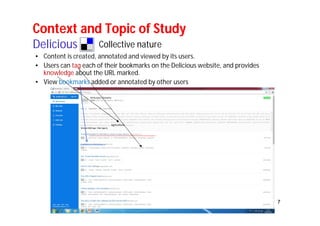 7 
Context and Topic of Study 
Delicious 
Collective nature 
• Content is created, annotated and viewed by its users. 
• Users can tag each of their bookmarks on the Delicious website, and provides 
knowledge about the URL marked. 
• View bookmarks added or annotated by other users 
 