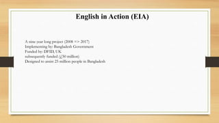 English in Action (EIA)
A nine year long project (2008 => 2017)
Implementing by: Bangladesh Government
Funded by: DFID, UK
subsequently funded (£50 million)
Designed to assist 25 million people in Bangladesh
 