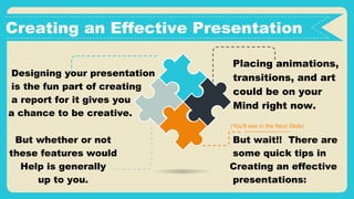But whether or not
these features would
Help is generally
up to you.
Designing your presentation
is the fun part of creating
a report for it gives you
a chance to be creative.
(You'll see in the Next Slide)
Creating an Effective Presentation
Placing animations,
transitions, and art
could be on your
Mind right now.
But wait!! There are
some quick tips in
Creating an effective
presentations:
 