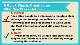 6 Quick Tips in Creating an
Effective Presentation:
1. Minimize
Keep slide counts to a minimum to maintain clear
message and to keep the audience attentive.
Remember that the presentation is just a visual
aid. Most information should still come from the
reporter.
2. Clarity
Avoid being fancy by using a font style that is
easy to read. Make sure that it is also big enough
to read by the audience.
 