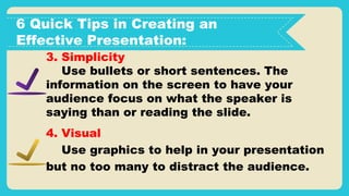 6 Quick Tips in Creating an
Effective Presentation:
3. Simplicity
Use bullets or short sentences. The
information on the screen to have your
audience focus on what the speaker is
saying than or reading the slide.
4. Visual
Use graphics to help in your presentation
but no too many to distract the audience.
 
