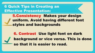 6 Quick Tips in Creating an
Effective Presentation:
5.Consistency Makes your design
uniform. Avoid having different font
styles and backgrounds
6. Contrast Use light font on dark
background or vice versa. This is done
so that it is easier to read.
 