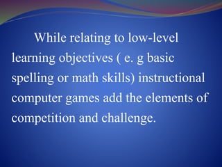While relating to low-level
learning objectives ( e. g basic
spelling or math skills) instructional
computer games add the elements of
competition and challenge.
 
