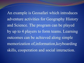 An example is Geosafari which introduces
adventure activities for Geography History
and Science. The program can be played
by up to 4 players to form teams. Learning
outcomes can be achieved along simple
memorization of,information,keyboarding
skills, cooperation and social interaction.
 