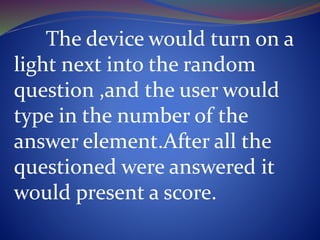 The device would turn on a
light next into the random
question ,and the user would
type in the number of the
answer element.After all the
questioned were answered it
would present a score.
 