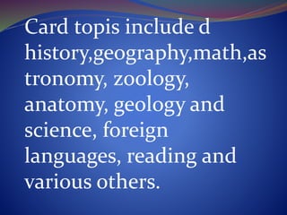Card topis include d
history,geography,math,as
tronomy, zoology,
anatomy, geology and
science, foreign
languages, reading and
various others.
 
