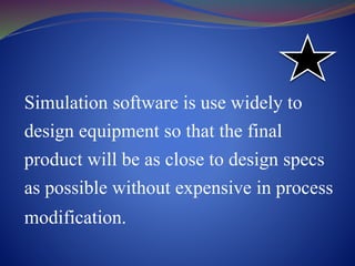 Simulation software is use widely to
design equipment so that the final
product will be as close to design specs
as possible without expensive in process
modification.
 