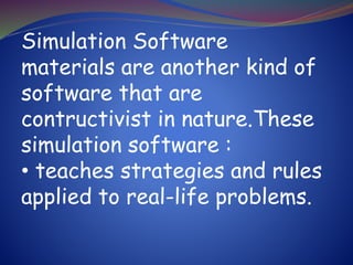 Simulation Software
materials are another kind of
software that are
contructivist in nature.These
simulation software :
• teaches strategies and rules
applied to real-life problems.
 