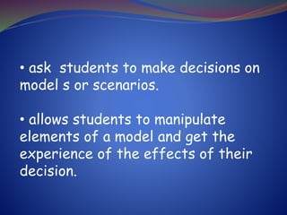 • ask students to make decisions on
model s or scenarios.
• allows students to manipulate
elements of a model and get the
experience of the effects of their
decision.
 