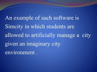 An example of such software is
Simcity in which students are
allowed to artificially manage a city
given an imaginary city
environment .
 