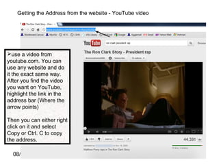 08/11/16
Getting the Address from the website - YouTube video
use a video from
youtube.com. You can
use any website and do
it the exact same way.
After you find the video
you want on YouTube,
highlight the link in the
address bar (Where the
arrow points)
Then you can either right
click on it and select
Copy or Ctrl. C to copy
the address.
 