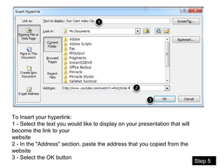 08/11/16
To Insert your hyperlink:
1 - Select the text you would like to display on your presentation that will
become the link to your
website
2 - In the "Address" section, paste the address that you copied from the
website
3 - Select the OK button
Step 5
 