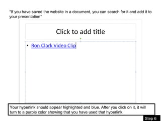 08/11/16
Step 6
*If you have saved the website in a document, you can search for it and add it to
your presentation*
Your hyperlink should appear highlighted and blue. After you click on it, it will
turn to a purple color showing that you have used that hyperlink.
 