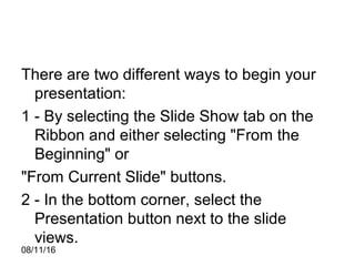 08/11/16
There are two different ways to begin your
presentation:
1 - By selecting the Slide Show tab on the
Ribbon and either selecting "From the
Beginning" or
"From Current Slide" buttons.
2 - In the bottom corner, select the
Presentation button next to the slide
views.
 