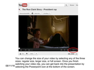 08/11/16
You can change the size of your video by selecting any of the three
sizes: regular size, larger size, or full screen. Once you finish
watching your video clip, you can get back into the presentation by
selecting the Powerpoint icon at the bottom of the screen.
 