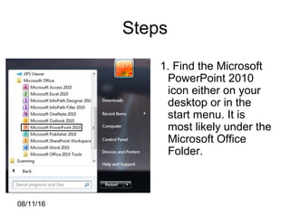 08/11/16
Steps
1. Find the Microsoft
PowerPoint 2010
icon either on your
desktop or in the
start menu. It is
most likely under the
Microsoft Office
Folder.
 