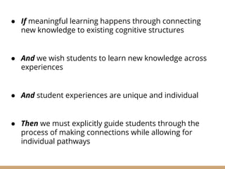 ● If meaningful learning happens through connecting
new knowledge to existing cognitive structures
● And we wish students to learn new knowledge across
experiences
● And student experiences are unique and individual
● Then we must explicitly guide students through the
process of making connections while allowing for
individual pathways
 