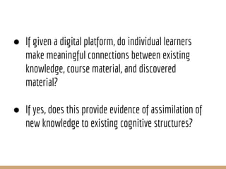 ● If given a digital platform, do individual learners
make meaningful connections between existing
knowledge, course material, and discovered
material?
● If yes, does this provide evidence of assimilation of
new knowledge to existing cognitive structures?
 