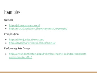 Examples
Nursing
● http://jaimeahannans.com/
● http://nrs420.kericanrn.cikeys.com/nrs420/prevent/
Composition
● http://cliftonjustice.cikeys.com/
● http://davidgclarkjr.cikeys.com/project-3/
Performing Arts Group
● http://artsunderthestars.populr.me/csu-channel-islandspresentsarts-
under-the-stars2016
 