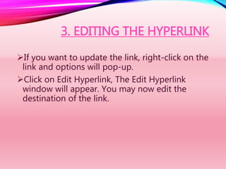3. EDITING THE HYPERLINK
If you want to update the link, right-click on the
link and options will pop-up.
Click on Edit Hyperlink, The Edit Hyperlink
window will appear. You may now edit the
destination of the link.
 