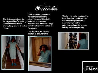 The first scene where the Protagonist ‘Kim’ is walking down the stairs on the phone, to go and look in the mirror. Once she has come down the stairs to look in the mirror. We used this shot in order to demonstrate voyeurism as she is admiring herself in the mirror so too is the viewer. The viewer is put into the position of the unknown antagonist This is where she receives the letter from her neighbour, we wanted to keep the level of normality high so the neighbours character is also bubbly and unsuspecting 